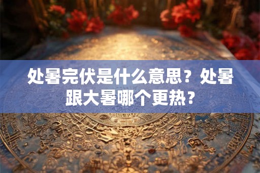 处暑完伏是什么意思？处暑跟大暑哪个更热？