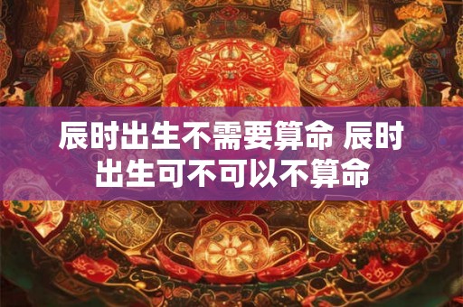 辰时出生不需要算命 辰时出生可不可以不算命