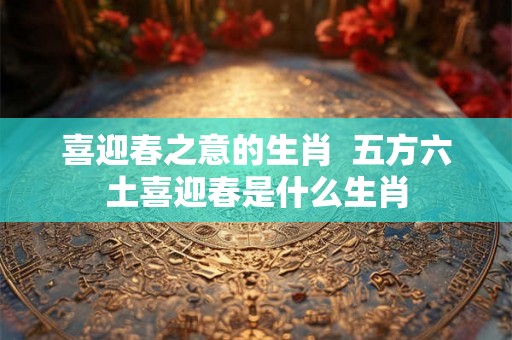 喜迎春之意的生肖 五方六土喜迎春是什么生肖 喜迎春之意的生肖 五方六土喜迎春是什么生肖