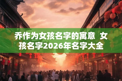 乔作为女孩名字的寓意 女孩名字2026年名字大全 乔作为女孩名字的寓意 女孩名字2026年名字大全