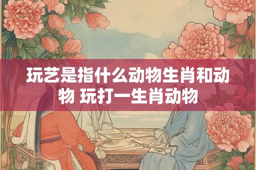 玩艺是指什么动物生肖和动物 玩打一生肖动物