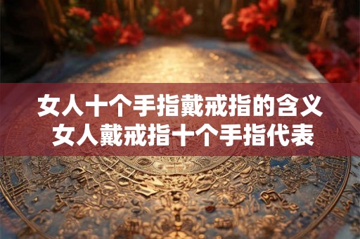 女人十个手指戴戒指的含义 女人戴戒指十个手指代表什么意思 女人十个手指戴戒指的含义 女人戴戒指十个手指代表什么意思