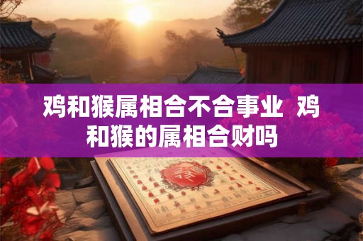 鸡和猴属相合不合事业  鸡和猴的属相合财吗