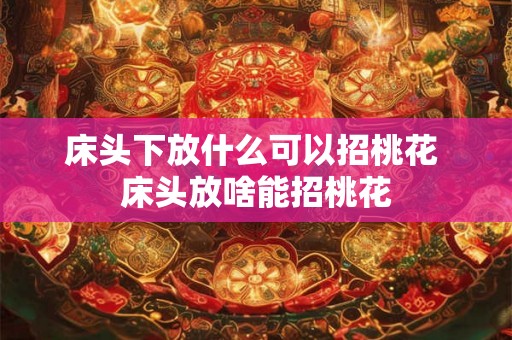 床头下放什么可以招桃花 床头放啥能招桃花