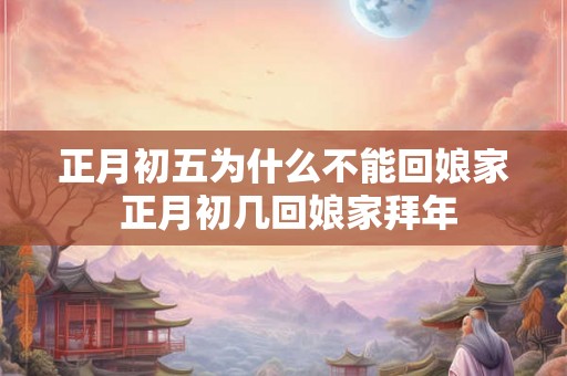 正月初五为什么不能回娘家 正月初几回娘家拜年 正月初五为什么不能回娘家 正月初几回娘家拜年