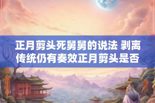 正月剪头死舅舅的说法 剥离传统仍有奏效正月剪头是否真能致死舅舅 正月剪头死舅舅的说法 剥离传统仍有奏效正月剪头是否真能致死舅舅