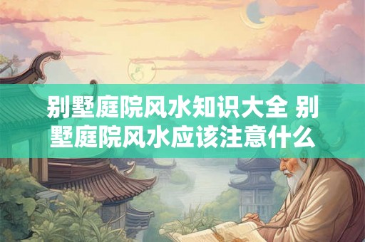 别墅庭院风水知识大全 别墅庭院风水应该注意什么