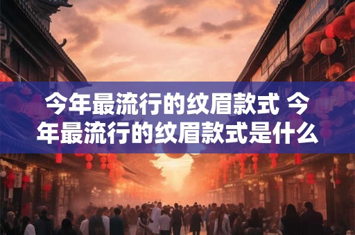 今年最流行的纹眉款式 今年最流行的纹眉款式是什么