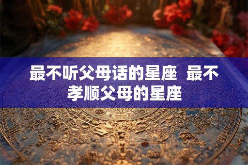 最不听父母话的星座  最不孝顺父母的星座