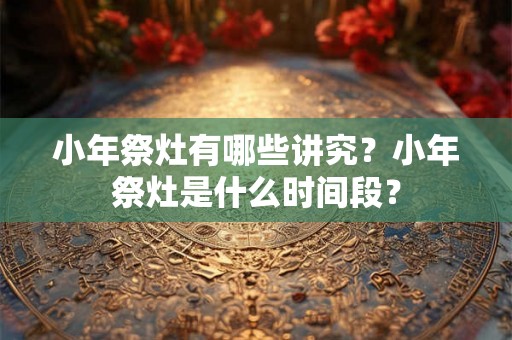 小年祭灶有哪些讲究？小年祭灶是什么时间段？