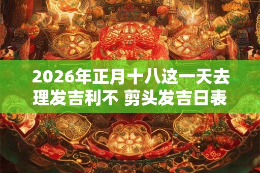2026年正月十八这一天去理发吉利不 剪头发吉日表 2026年正月十八这一天去理发吉利不 剪头发吉日表