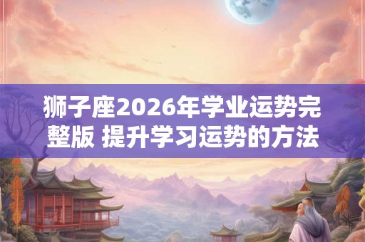 狮子座2026年学业运势完整版 提升学习运势的方法 狮子座2026年学业运势完整版 提升学习运势的方法