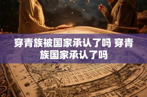 穿青族被国家承认了吗 穿青族国家承认了吗