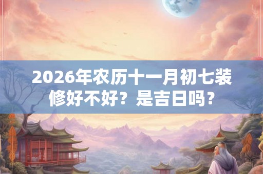 2026年农历十一月初七装修好不好？是吉日吗？