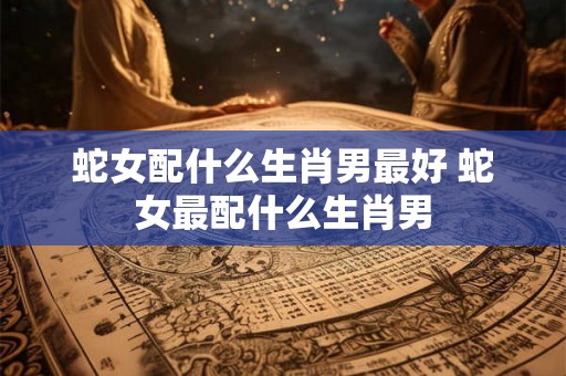 蛇女配什么生肖男最好 蛇女最配什么生肖男