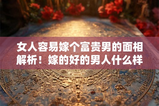 女人容易嫁个富贵男的面相解析！嫁的好的男人什么样？