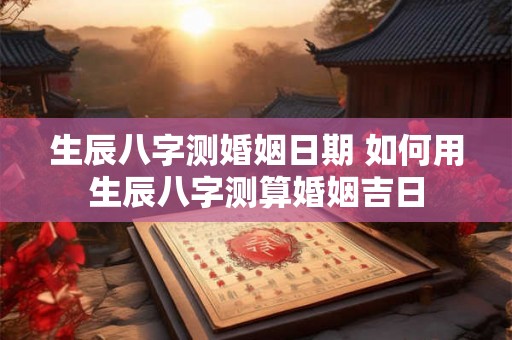 生辰八字测婚姻日期 如何用生辰八字测算婚姻吉日 生辰八字测婚姻日期 如何用生辰八字测算婚姻吉日