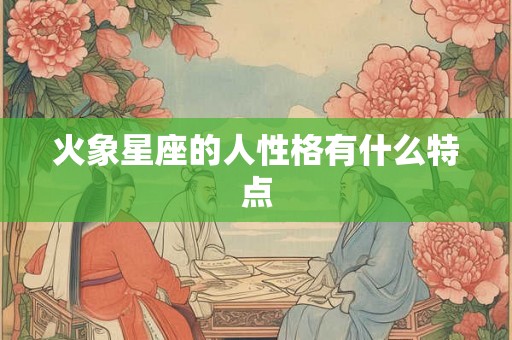 火象星座的人性格有什么特点 火象星座的人性格有什么特点