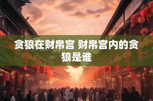 贪狼在财帛宫 财帛宫内的贪狼是谁 贪狼在财帛宫 财帛宫内的贪狼是谁