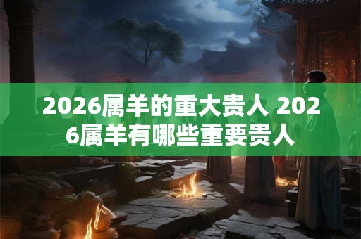 2026属羊的重大贵人 2026属羊有哪些重要贵人 2026属羊的重大贵人 2026属羊有哪些重要贵人