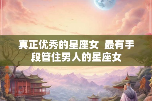 真正优秀的星座女  最有手段管住男人的星座女