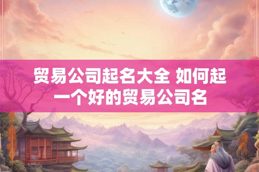贸易公司起名大全 如何起一个好的贸易公司名 贸易公司起名大全 如何起一个好的贸易公司名