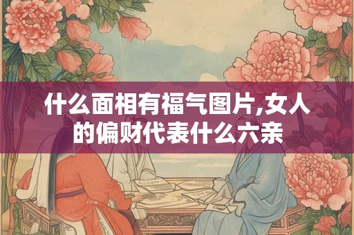 什么面相有福气图片,女人的偏财代表什么六亲 什么面相有福气图片,女人的偏财代表什么六亲