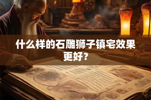 什么样的石雕狮子镇宅效果更好? 什么样的石雕狮子镇宅效果更好?