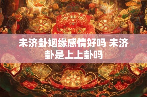 未济卦姻缘感情好吗 未济卦是上上卦吗 未济卦姻缘感情好吗 未济卦是上上卦吗
