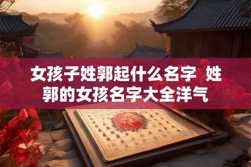 女孩子姓郭起什么名字  姓郭的女孩名字大全洋气
