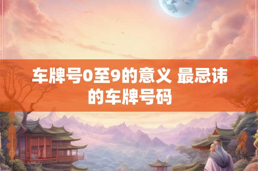 车牌号0至9的意义 最忌讳的车牌号码 车牌号0至9的意义 最忌讳的车牌号码