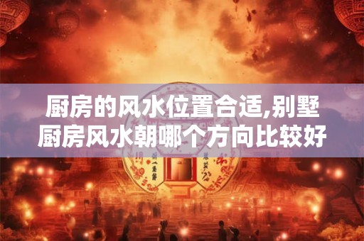 厨房的风水位置合适,别墅厨房风水朝哪个方向比较好