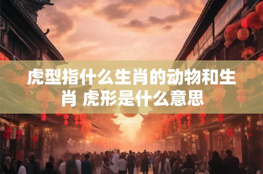 虎型指什么生肖的动物和生肖 虎形是什么意思