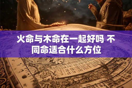火命与木命在一起好吗 不同命适合什么方位