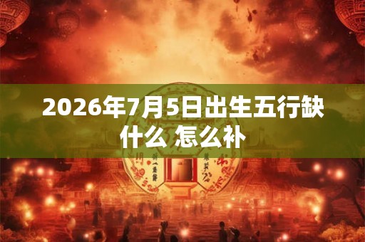 2026年7月5日出生五行缺什么 怎么补 2026年7月5日出生五行缺什么 怎么补