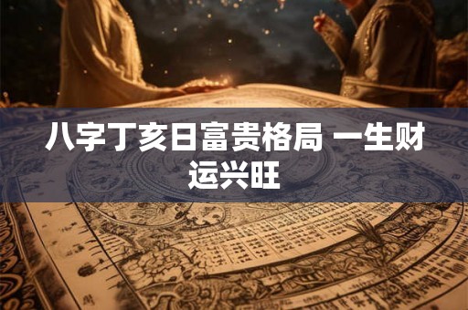 八字丁亥日富贵格局 一生财运兴旺 八字丁亥日富贵格局 一生财运兴旺