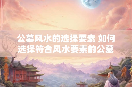 公墓风水的选择要素 如何选择符合风水要素的公墓