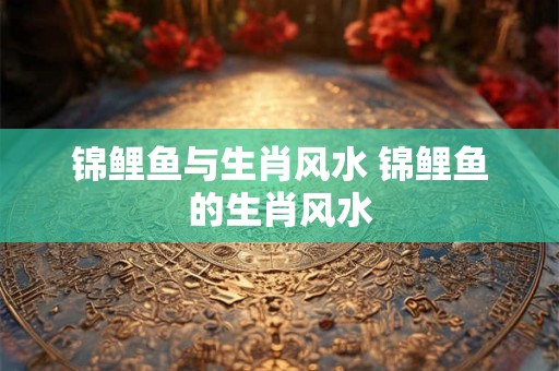 锦鲤鱼与生肖风水 锦鲤鱼的生肖风水 锦鲤鱼与生肖风水 锦鲤鱼的生肖风水