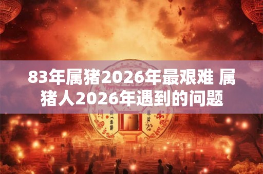83年属猪2026年最艰难 属猪人2026年遇到的问题