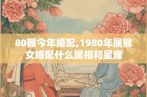 80猴今年婚配,1980年属猴女婚配什么属相和星座