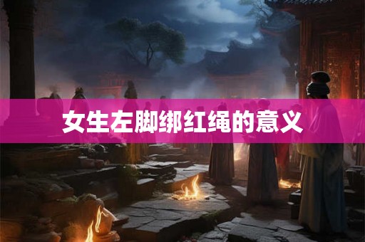 女生左脚绑红绳的意义 女生左脚绑红绳的意义