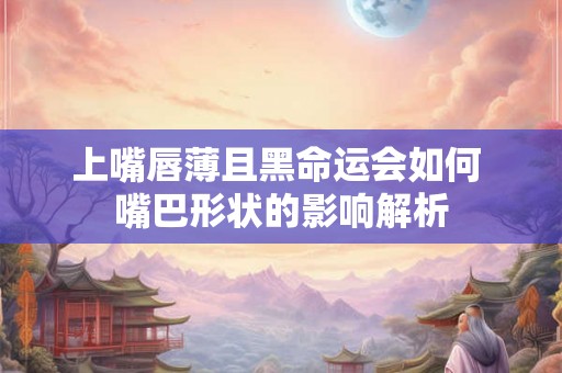上嘴唇薄且黑命运会如何 嘴巴形状的影响解析