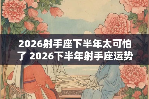 2026射手座下半年太可怕了 2026下半年射手座运势怎么样