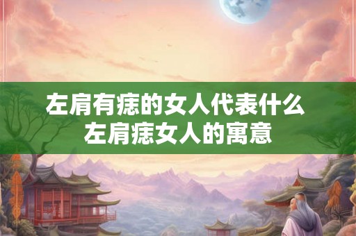 左肩有痣的女人代表什么 左肩痣女人的寓意 左肩有痣的女人代表什么 左肩痣女人的寓意