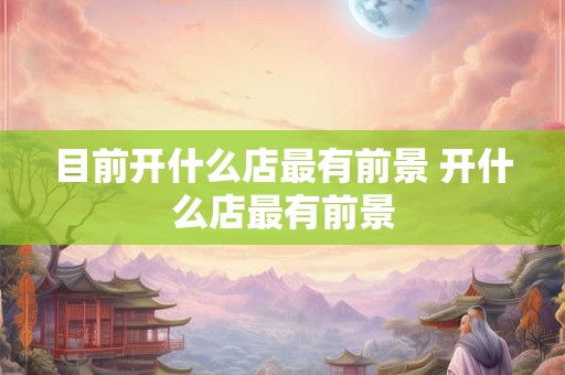 目前开什么店最有前景 开什么店最有前景 目前开什么店最有前景 开什么店最有前景