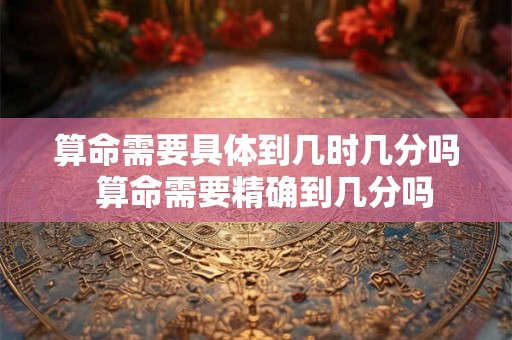 算命需要具体到几时几分吗  算命需要精确到几分吗