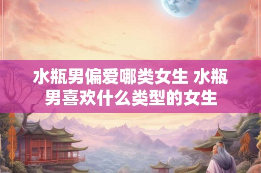 水瓶男偏爱哪类女生 水瓶男喜欢什么类型的女生