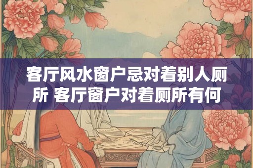 客厅风水窗户忌对着别人厕所 客厅窗户对着厕所有何风水忌