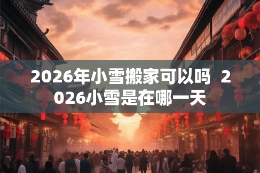 2026年小雪搬家可以吗  2026小雪是在哪一天