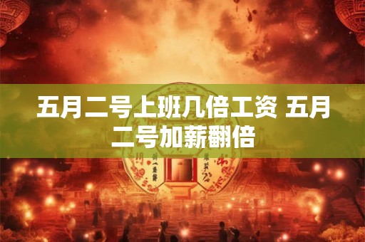 五月二号上班几倍工资 五月二号加薪翻倍